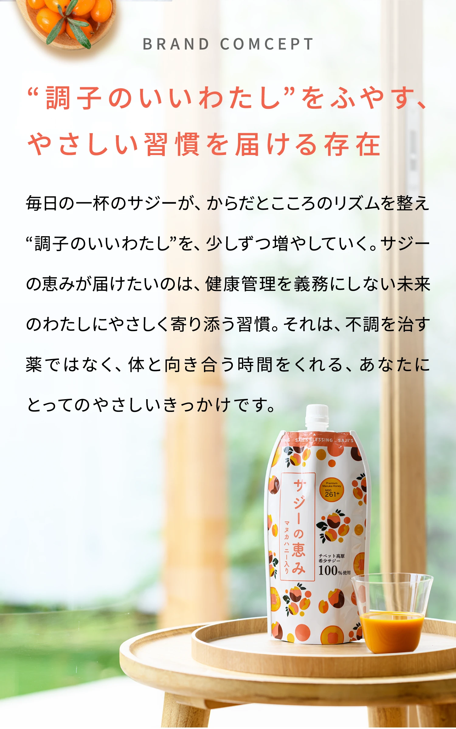 BRAND COMCEPT “調子のいいわたし”をふやす、やさしい習慣を届ける存在 毎日の一杯のサジーが、からだとこころのリズムを整え“調子のいいわたし”を、少しずつ増やしていく。サジーの恵みが届けたいのは、健康管理を義務にしない未来のわたしにやさしく寄り添う習慣。それは、不調を治す薬ではなく、体と向き合う時間をくれる、あなたにとってのやさしいきっかけです。