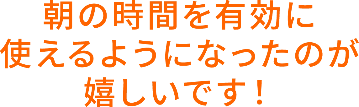 朝の時間を有効に使えるようになったのが嬉しいです！