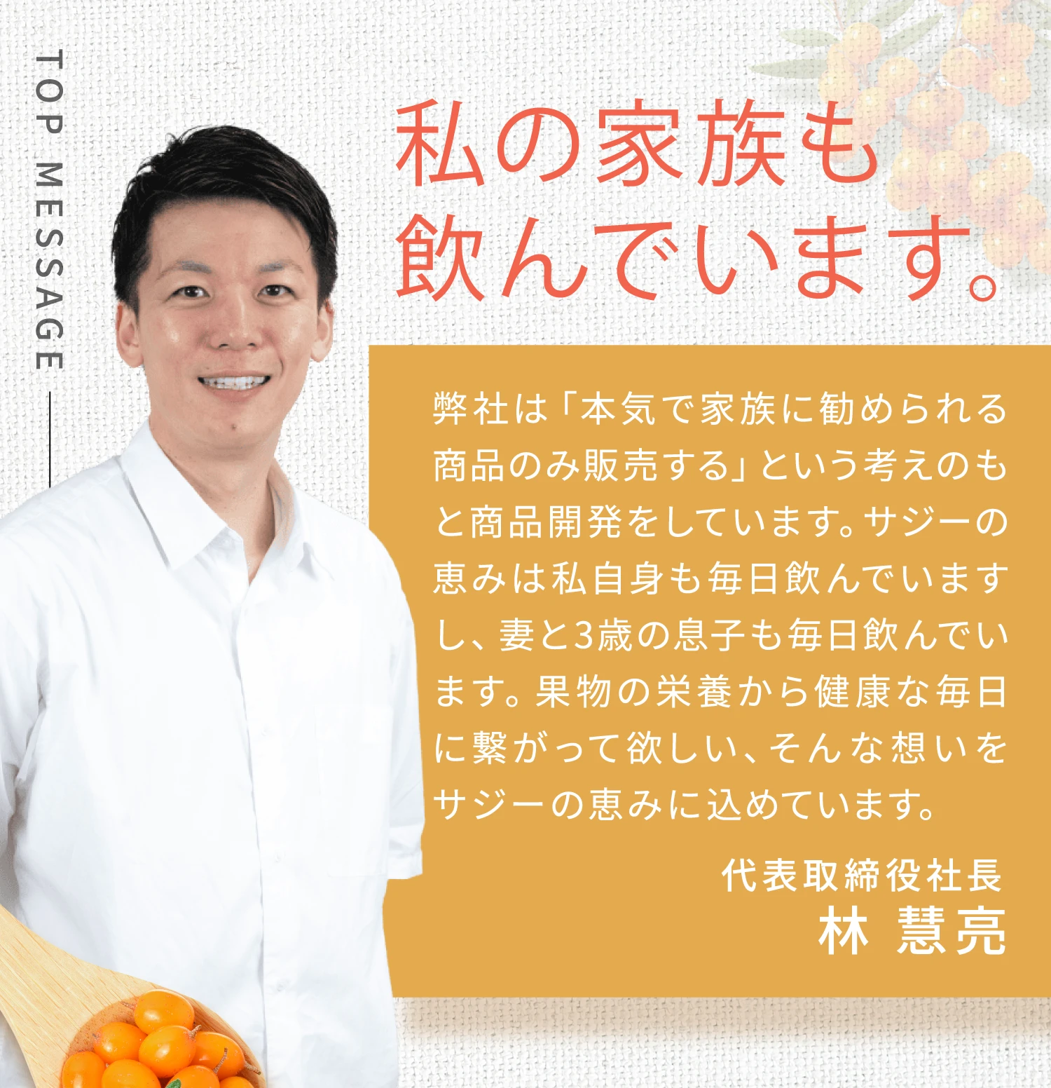 私の家族も飲んでいます。 弊社は「本気で家族に勧められる商品のみ販売する」という考えのもと商品開発をしています。サジーの恵みは私自身も毎日飲んでいますし、妻と3歳の息子も毎日飲んでいます。果物の栄養から健康な毎日に繋がって欲しい、そんな想いをサジーの恵みに込めています。 代表取締役社長 林 慧亮