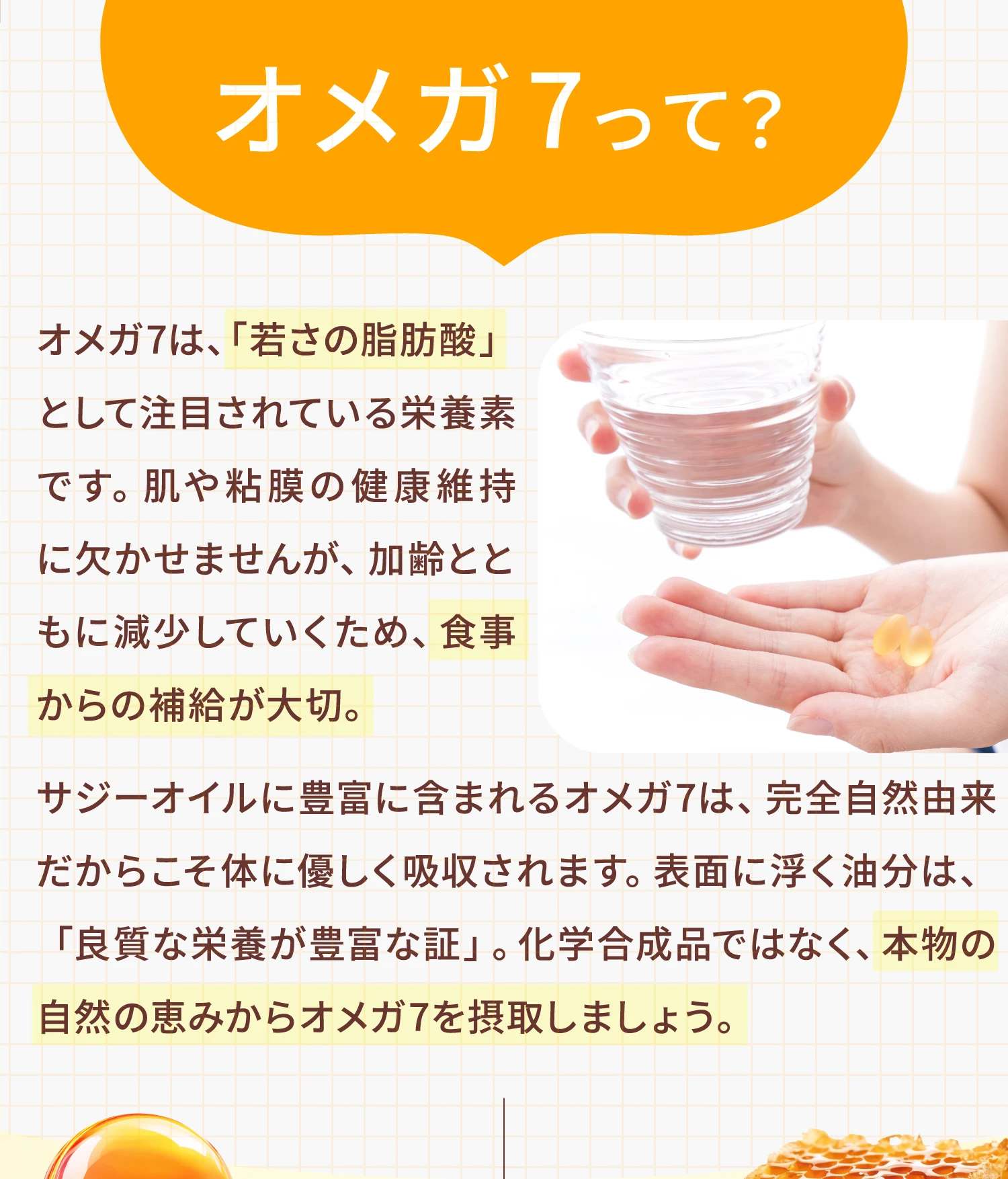 オメガ7って？オメガ7は、「若さの脂肪酸」として注目されている栄養素です。肌や粘膜の健康維持に欠かせませんが、加齢とともに減少していくため、食事からの補給が大切。サジーオイルに豊富に含まれるオメガ7は、完全自然由来だからこそ体に優しく吸収されます。表面に浮く油分は、「良質な栄養が豊富な証」。化学合成品ではなく、本物の自然の恵みからオメガ7を摂取しましょう。