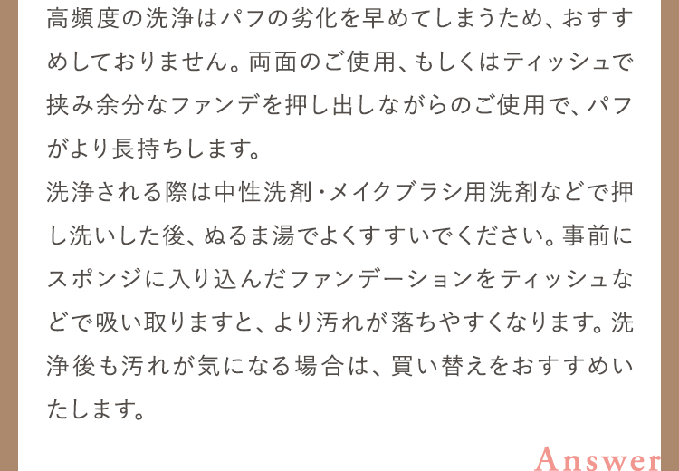 高頻度の洗浄はパフの劣化を早めてしまうため、おすすめしておりません。