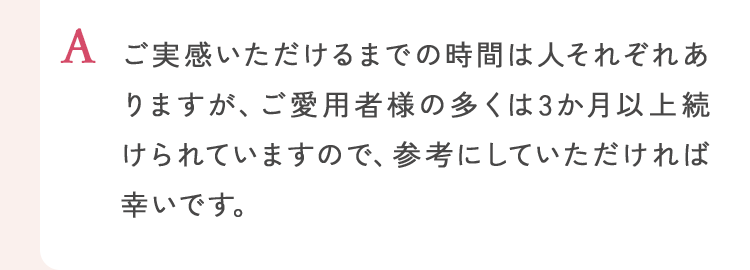 ご実感いただけるまでの時間は人それぞれありますが、ご愛用者様の多くは3か月以上続けられていますので、参考にしていただければ幸いです。