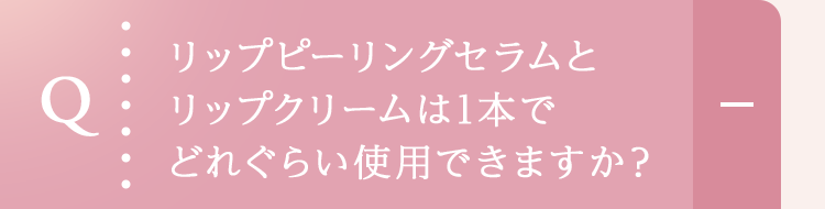 リップピーリングセラムとリップクリームは1本でどれぐらい使用できますか？