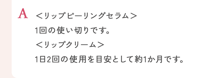 ＜リップピーリングセラム＞1回の使い切りです。＜リップクリーム＞1日2回の使用を目安として約1か月です。