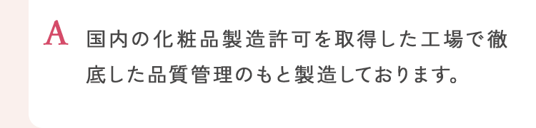 国内の化粧品製造許可を取得した工場で徹底した品質管理のもと製造しております。