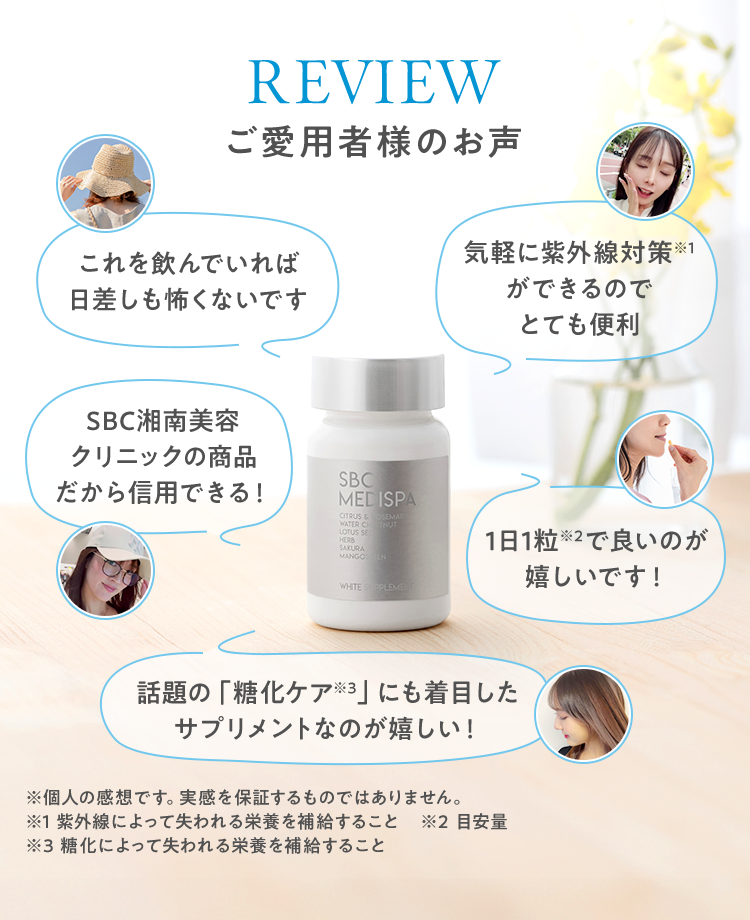 REVIEWご愛用者様のお声 これを飲んでいれば日差しも怖くないです 気軽に紫外線対策※1ができるのでとても便利 SBC湘南美容クリニックの商品だから信用できる！1日1粒※2で良いのが嬉しいです！ 話題の「糖化ケア※3」にも着目したサプリメントなのが嬉しい！