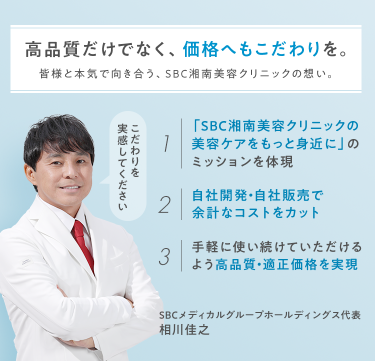 高品質だけでなく、価格へもこだわりを。皆様と本気で向き合う、SBC湘南美容クリニックの想い。 1.「SBC湘南美容クリニックの美容ケアをもっと身近に」のミッションを体現 2.自社開発・自社販売で余計なコストをカット 3.手軽に使い続けていただけるよう高品質・適正価格を実現SBCメディカルグループ代表相川佳之