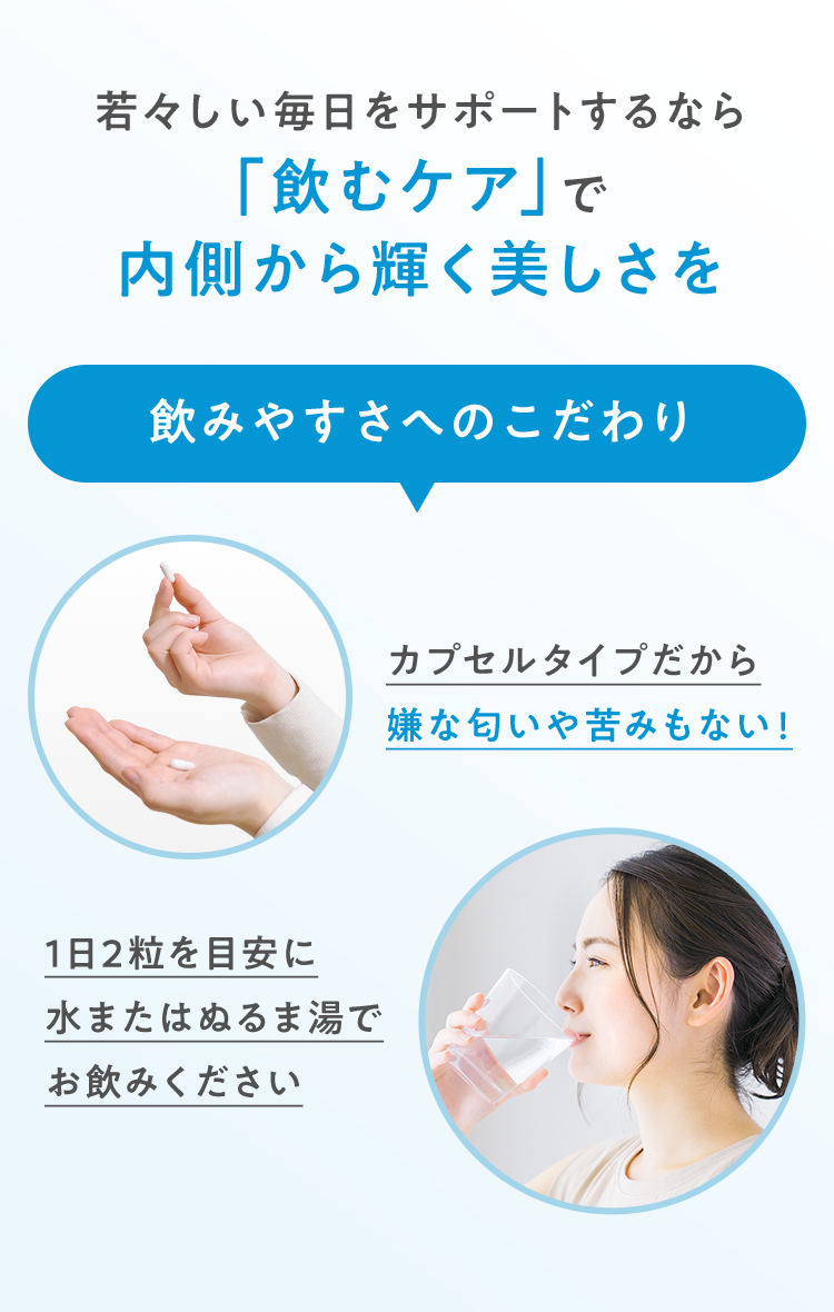 若々しい毎日をサポートするなら「飲むケア」で内側から輝く美しさを 飲みやすさへのこだわり カプセルタイプだから嫌な匂いや苦みもない! 1日2粒を目安に水またはぬるま湯でお飲みください