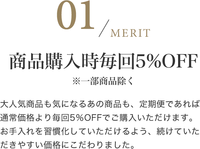 商品購入時毎回5%OFF※一部商品除く 大人気商品も気になるあの商品も、定期便であれば通常価格より毎回5％OFFでご購入いただけます。お手入れを習慣化していただけるよう、続けていただきやすい価格にこだわりました。