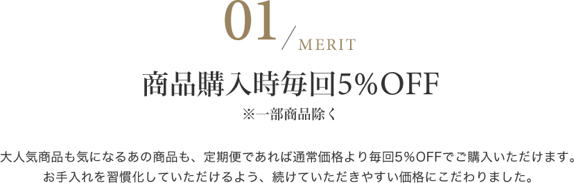 商品購入時毎回5%OFF※一部商品除く 大人気商品も気になるあの商品も、定期便であれば通常価格より毎回5％OFFでご購入いただけます。お手入れを習慣化していただけるよう、続けていただきやすい価格にこだわりました。