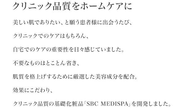 クリニック品質をホームケアに　美しい肌でありたい、と願う患者様に出会うたび、クリニックでのケアはもちろん、自宅でのケアの重要性を日々感じていました。不要なものはとことん省き、肌質を格上げするために厳選した美容成分を配合。効果にこだわり、クリニック品質の基礎化粧品「SBC MEDISPA」を開発しました。