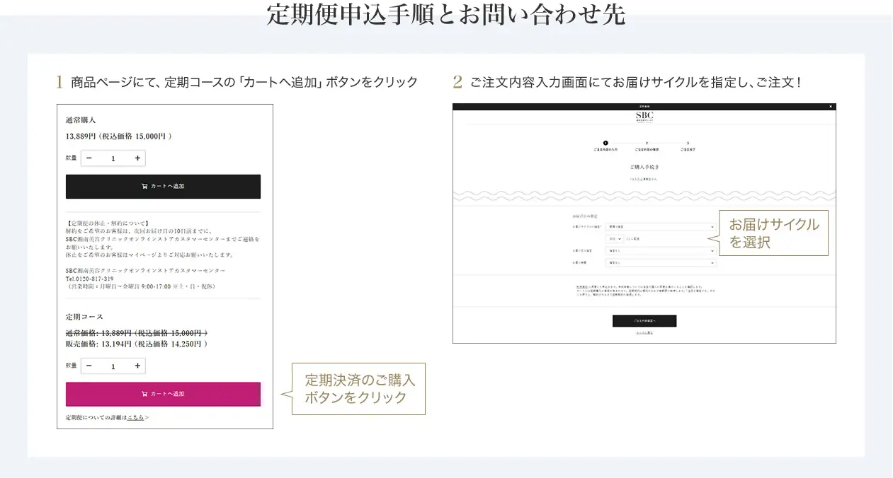 定期便申込手順とお問い合わせ先　定期便申込手順 商品ページにて「カートに追加」ボタンを押す前に、定期決済のボタンをクリックしてください。ご希望の配送サイクルをお選びいただき、「カートに追加」を選択ください。　SBC湘南美容クリニック オンラインストアカスタマーセンター 0120-988-011 営業時間 月～金曜日 9:00-18:00※土・日・祝休