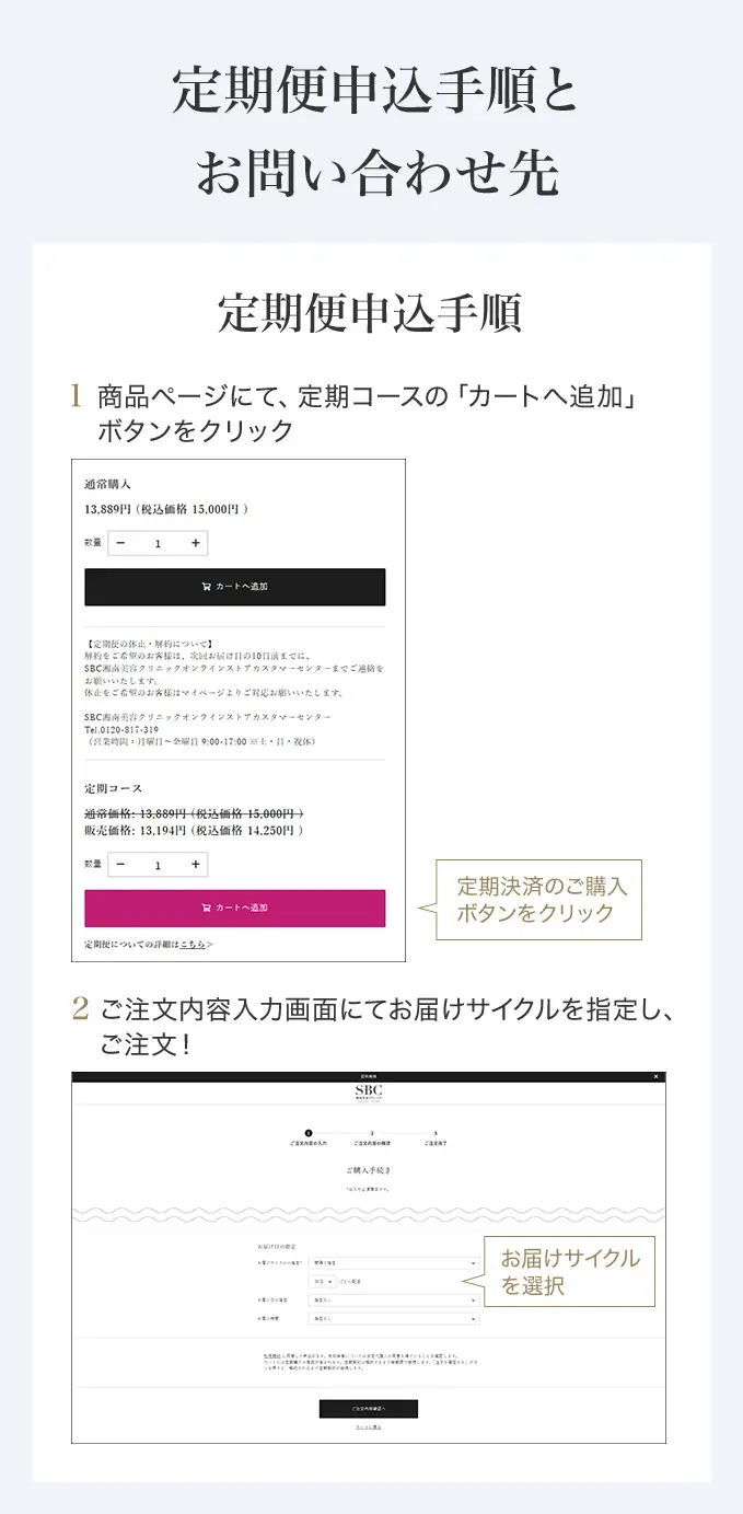 定期便申込手順とお問い合わせ先　定期便申込手順 商品ページにて「カートに追加」ボタンを押す前に、定期決済のボタンをクリックしてください。ご希望の配送サイクルをお選びいただき、「カートに追加」を選択ください。　SBC湘南美容クリニック オンラインストアカスタマーセンター 0120-988-011 営業時間 月～金曜日 9:00-18:00※土・日・祝休