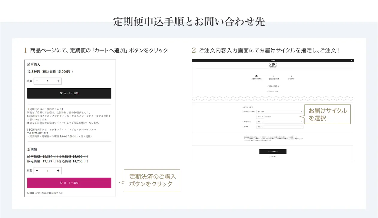 定期便申込手順とお問い合わせ先　定期便申込手順 商品ページにて「カートに追加」ボタンを押す前に、定期決済のボタンをクリックしてください。ご希望の配送サイクルをお選びいただき、「カートに追加」を選択ください。　SBC湘南美容クリニック オンラインストアカスタマーセンター 0120-988-011 営業時間 月～金曜日 9:00-18:00※土・日・祝休