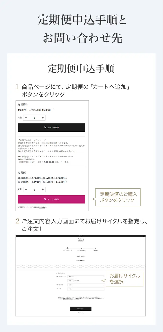 定期便申込手順とお問い合わせ先　定期便申込手順 商品ページにて「カートに追加」ボタンを押す前に、定期決済のボタンをクリックしてください。ご希望の配送サイクルをお選びいただき、「カートに追加」を選択ください。　SBC湘南美容クリニック オンラインストアカスタマーセンター 0120-988-011 営業時間 月～金曜日 9:00-18:00※土・日・祝休