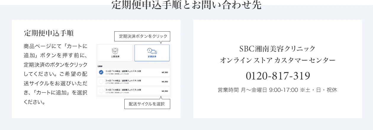 定期便申込手順とお問い合わせ先　定期便申込手順 商品ページにて「カートに追加」ボタンを押す前に、定期決済のボタンをクリックしてください。ご希望の配送サイクルをお選びいただき、「カートに追加」を選択ください。　SBC湘南美容クリニック オンラインストアカスタマーセンター 0120-988-011 営業時間 月～金曜日 9:00-18:00※土・日・祝休