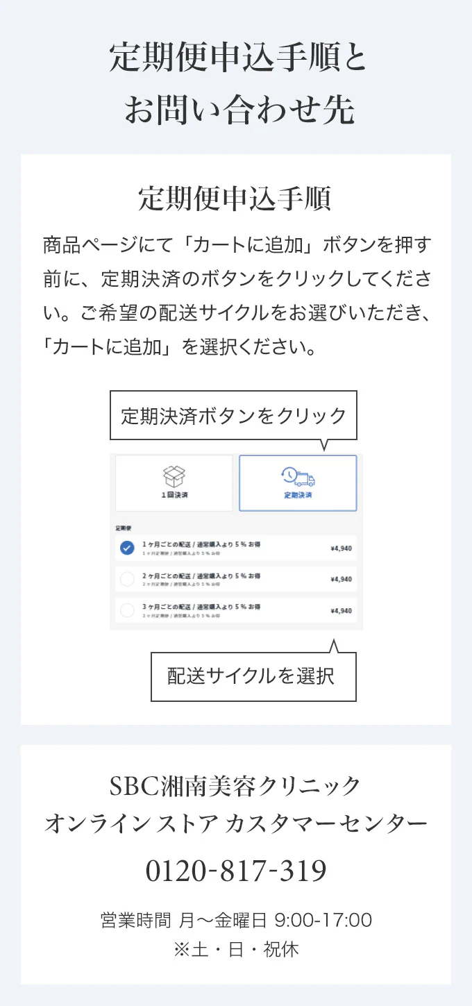定期便申込手順とお問い合わせ先　定期便申込手順 商品ページにて「カートに追加」ボタンを押す前に、定期決済のボタンをクリックしてください。ご希望の配送サイクルをお選びいただき、「カートに追加」を選択ください。　SBC湘南美容クリニック オンラインストアカスタマーセンター 0120-988-011 営業時間 月～金曜日 9:00-18:00※土・日・祝休