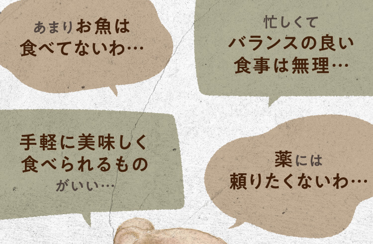 あまりお魚は食べてないわ… 忙しくてバランスの良い食事は無理… 手軽に美味しく食べられるものがいい… 薬には頼りたくないわ…