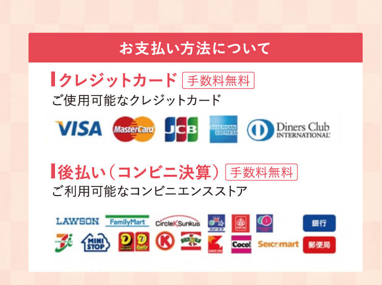 お支払い方法について ■ クレジットカード 手数料無料 ご使用可能なクレジットカード ■ 後払い（コンビニ決算）手数料無料 ご利用可能なコンビニエンスストア