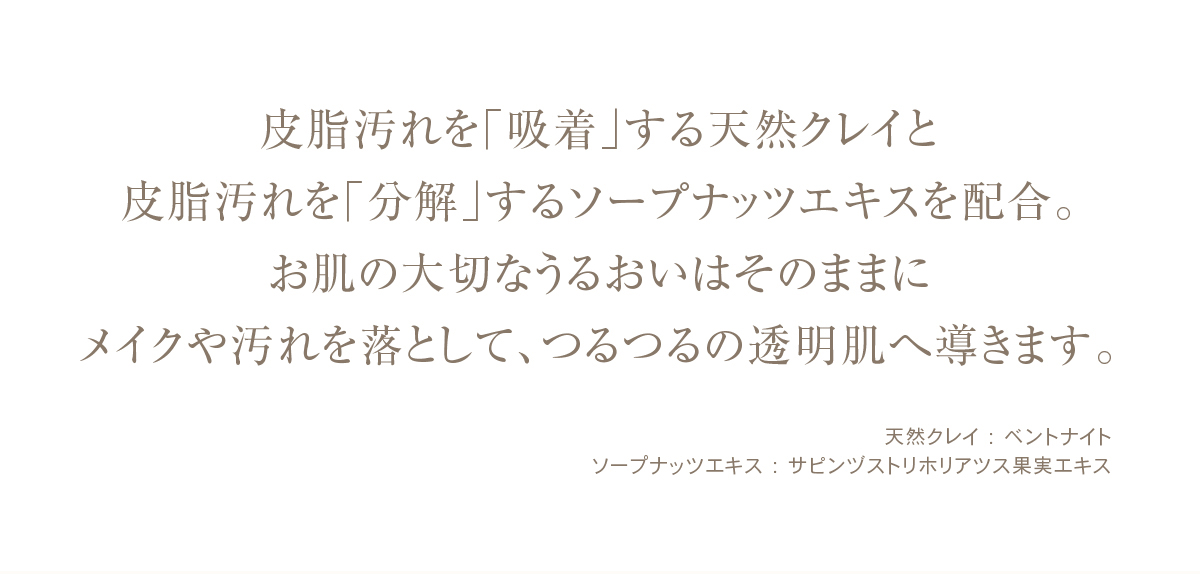 皮脂汚れを「吸着」する天然クレイと皮脂汚れを「分解」するソープナッツエキスを配合。お肌の大切なうるおいはそのままにメイクや汚れを落として、つるつるの透明肌へ導きます。天然クレイ:ベントナイトソープナッツエキス:サピンヅストリホリアツス果実エキス