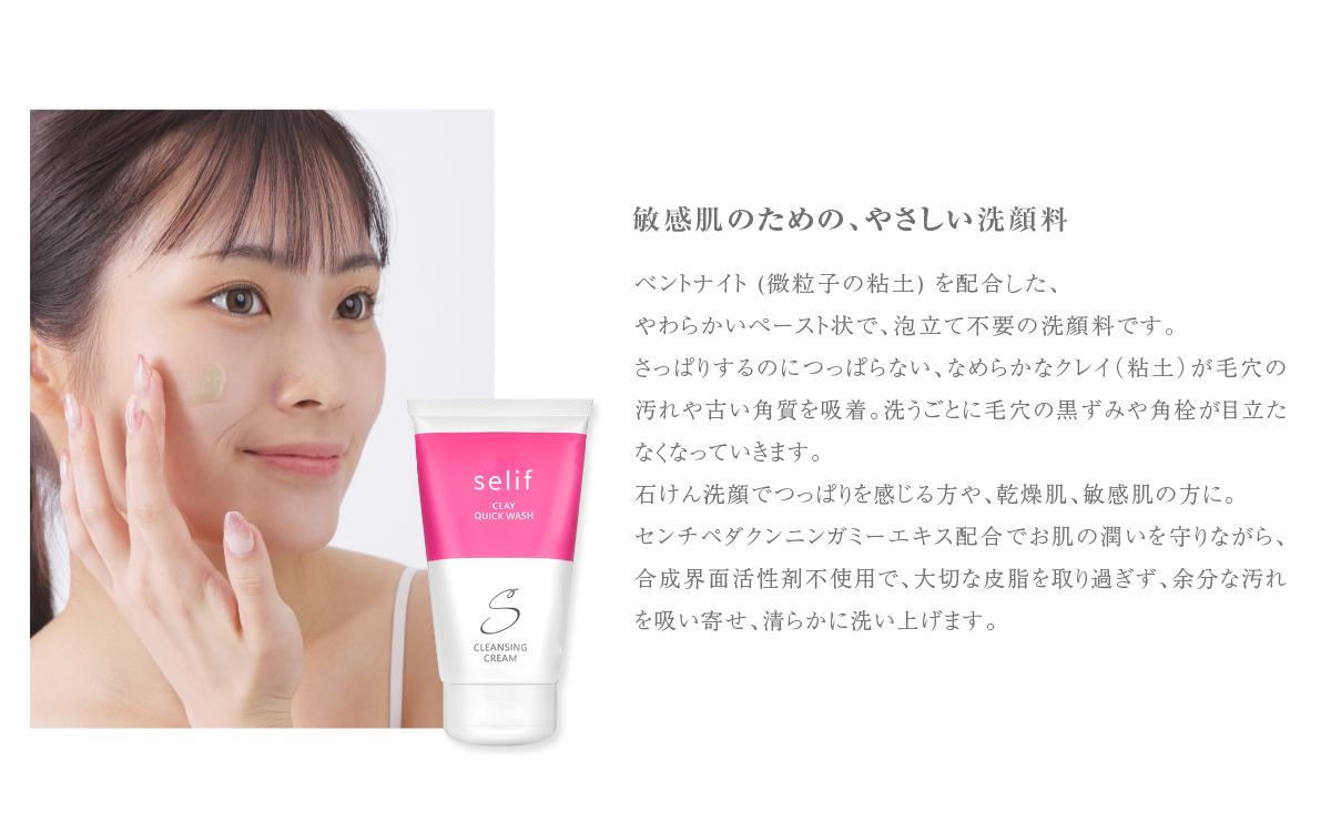 敏感肌のための、やさしい洗顔料ベントナイト (微粒子の粘土) を配合した、やわらかいペースト状で、泡立て不要の洗顔料です。さっぱりするのにつっぱらない、なめらかなクレイ (粘土) が毛穴の汚れや古い角質を吸着。洗うごとに毛穴の黒ずみや角栓が目立た なくなっていきます。石けん洗顔でつっぱりを感じる方や、 乾燥肌、敏感肌の方に。センチペダクンニンガミーエキス配合でお肌の潤いを守りながら、合成界面活性剤不使用で、大切な皮脂を取り過ぎず、余分な汚れを吸い寄せ、清らかに洗い上げます。