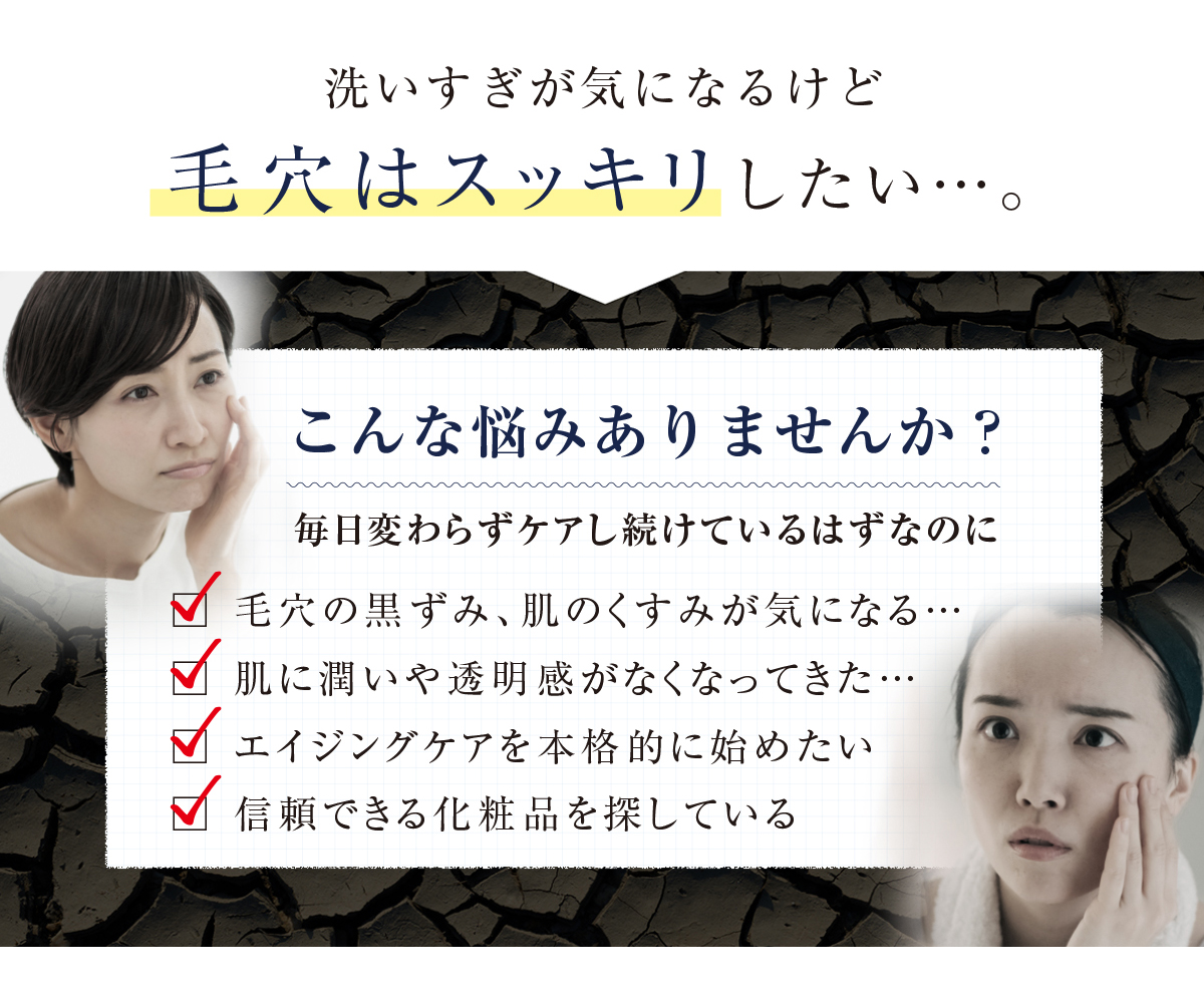洗いすぎが気になるけど毛穴はスッキリしたい...。こんな悩みありませんか?毎日変わらずケアし続けているはずなのに ✓ 毛穴の黒ずみ、肌のくすみが気になる・・・ ✓ 肌に潤いや透明感がなくなってきた...✓ エイジングケアを本格的に始めたい✓ 信頼できる化粧品を探している