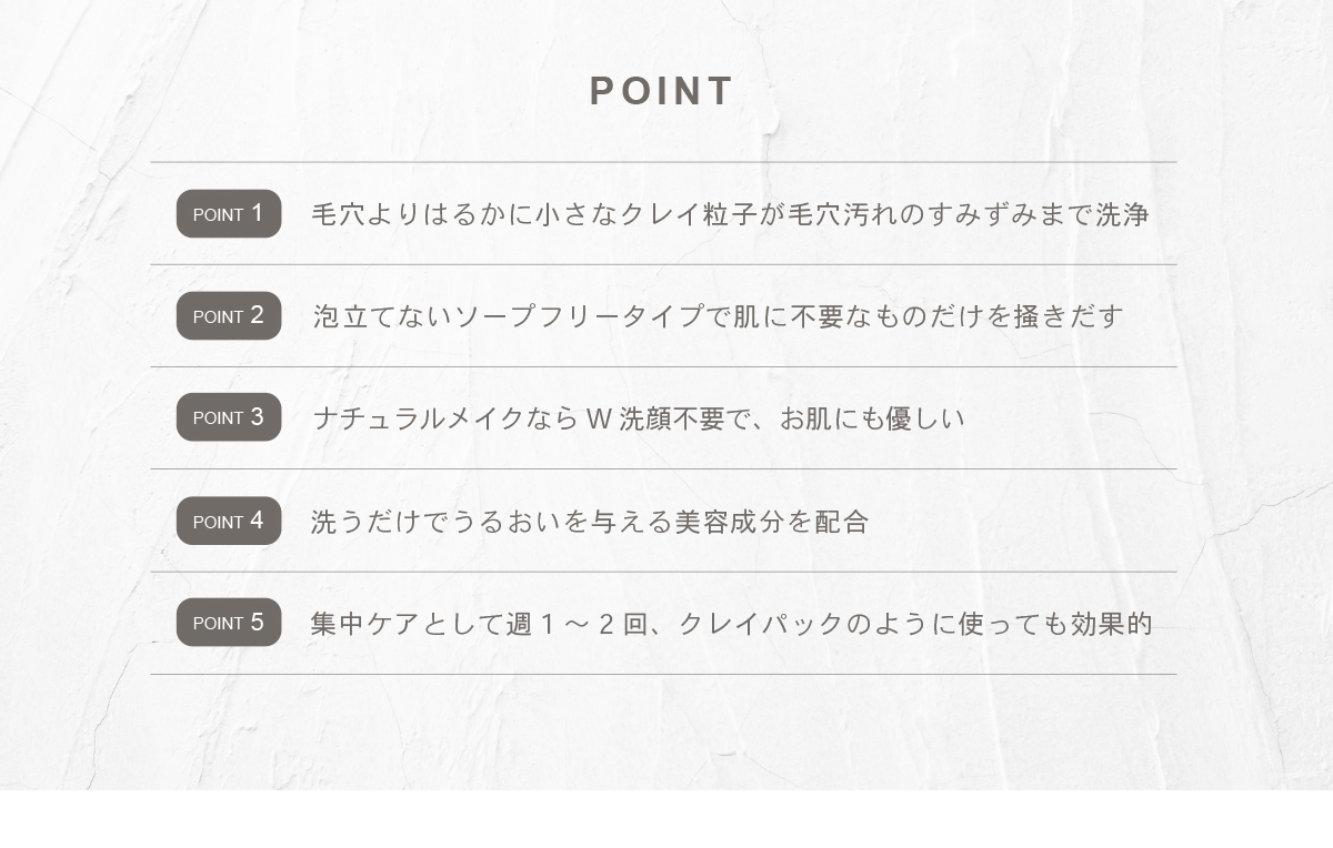 毛穴よりはるかに小さなクレイ粒子が毛穴汚れのすみずみまで洗浄 泡立てないソープフリータイプで肌に不要なものだけを掻きだす ナチュラルメイクならW洗顔不要で、お肌にも優しい 洗うだけでうるおいを与える美容成分を配合 集中ケアとして週1~2回、 クレイパックのように使っても効果的