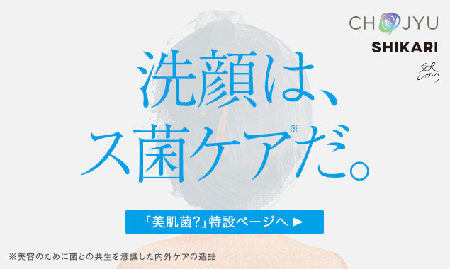 CHOJYU SHIKARI 洗顔は、ス菌ケアだ。「美肌菌？」特設ページへ▶ ※美容のために菌との共生を意識した内外ケアの造語