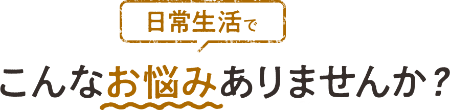 日常生活でこんなお悩みありませんか？