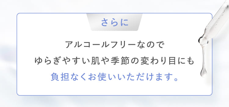 さらにアルコールフリーなのでゆらぎやすい肌や季節の変わり目にも負担なくお使いいただけます。