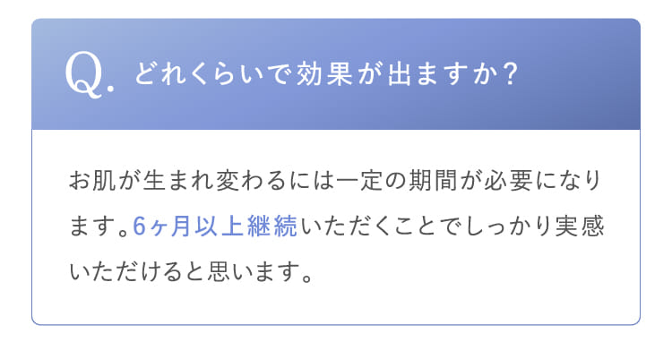 Q.どれくらいで効果が出ますか？お肌が生まれ変わるには一定の期間が必要になります。6ヶ月以上継続いただくことでしっかり実感いただけると思います。