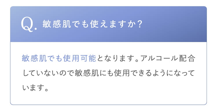 Q.敏感肌でも使えますか？敏感肌でも使用可能となります。アルコール配合していないので敏感肌にも使用できるようになっています。