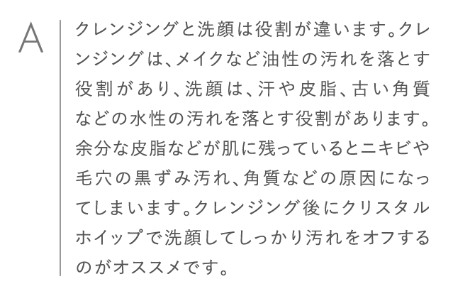 クレンジングと洗顔は役割が違います。クレンジングは、メイクなど油性の汚れを落とす役割があり、洗顔は、汗や皮脂、古い角質などの水性の汚れを落とす役割があります。余分な皮脂などが肌に残っているとニキビや毛穴の黒ずみ汚れ、角質などの原因になってしまいます。クレンジング後にクリスタルホイップで洗顔してしっかり汚れをオフするのがオススメです。
