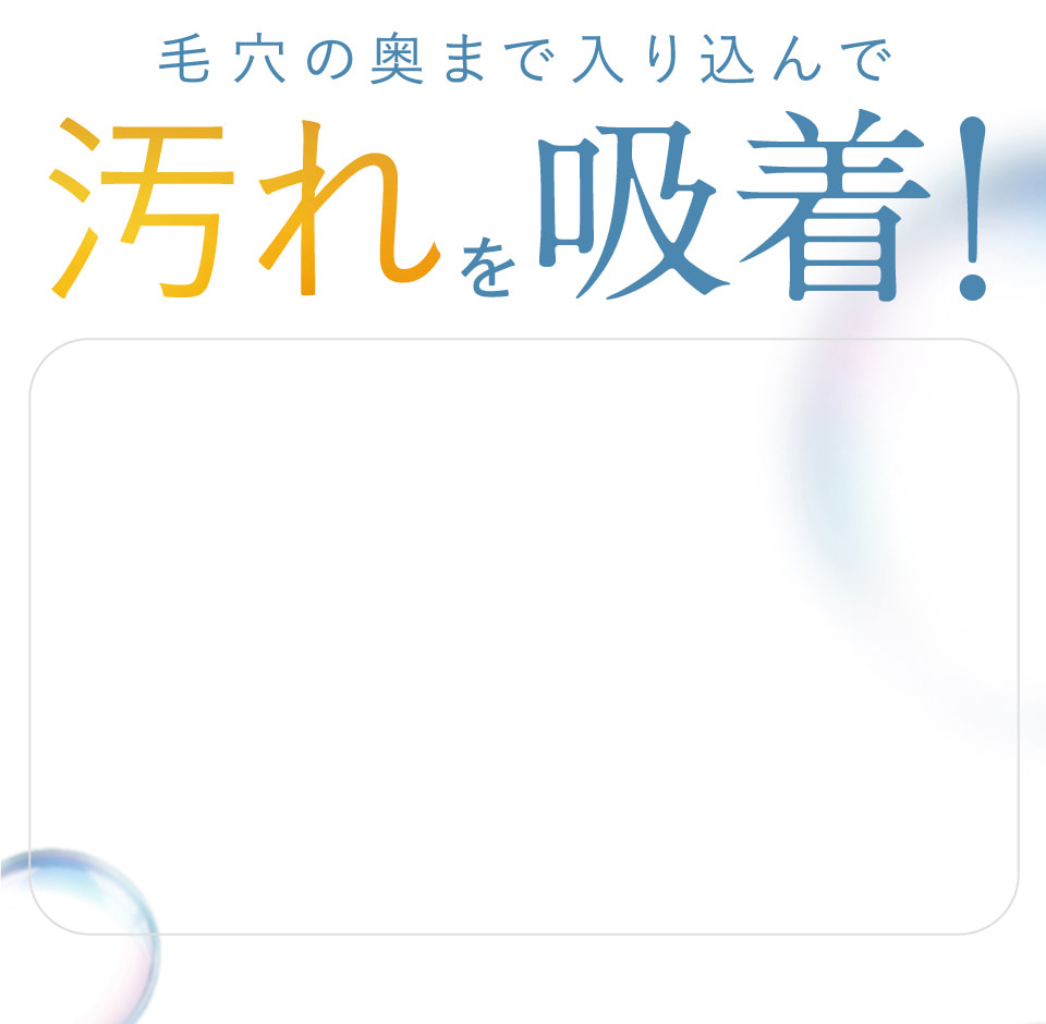 毛穴の奥まで入り込んで汚れを吸着！