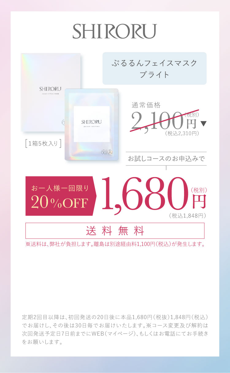 SHIRORU ぷるるんフェイスマスク ブライト、1箱5枚入り。通常価格2,100円（税込2,310円）が、お試しコースのお申込みで1,680円（税込1,848円）。今ならお申込みチャット内のクーポン利用で300円OFF、1,380円（税込1,518円）。送料無料。※送料は弊社負担。離島は別途経由料1,100円（税込）が発生します。定期2回目以降は初回発送の20日後に本品1,680円（税抜）、1,848円（税込）でお届けし、その後は30日毎にお届けいたします。コース変更及び解約は次回発送予定日7日前までにWEB（マイページ）、もしくはお電話にてお手続きをお願いいたします。