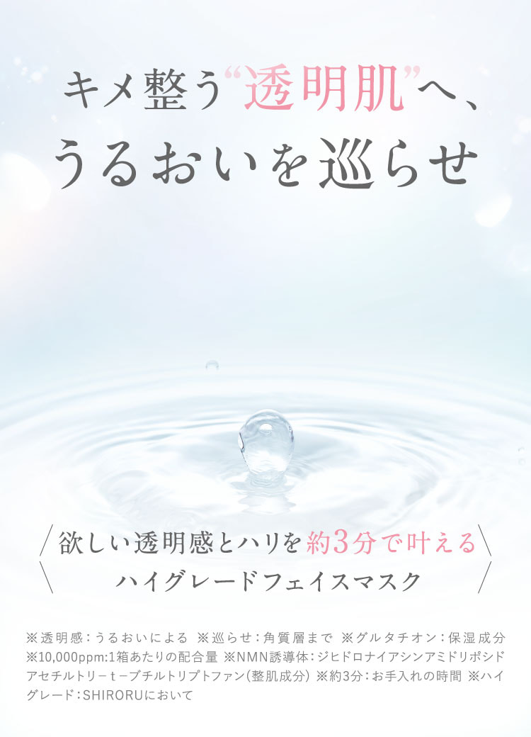 キメ整う透明肌へ、うるおいを巡らせ。欲しい透明感とハリを約3分で叶えるハイグレードフェイスマスク。※透明感：うるおいによる。巡らせ：角質層まで。グルタチオン：保湿成分。10,000ppm：1箱あたりの配合量。NMN誘導体：整肌成分。約3分：お手入れの時間。ハイグレード：SHIRORUにおいて。