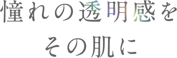 憧れの透明感をその肌に。