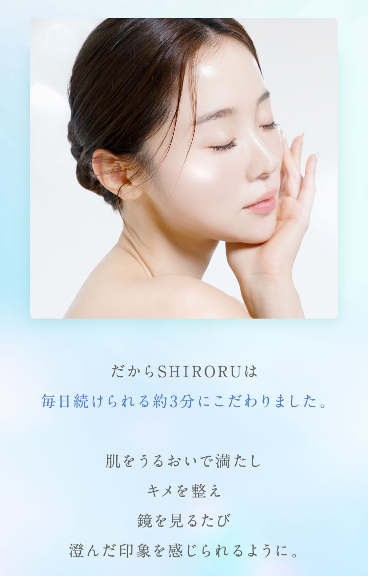 だからSHIRORUは毎日続けられる約3分にこだわりました。肌をうるおいで満たし、キメを整え、鏡を見るたび澄んだ印象を感じられるように。