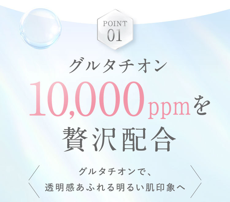 POINT 01。グルタチオン10,000ppmを贅沢配合。グルタチオンで、透明感あふれる明るい印象へ。