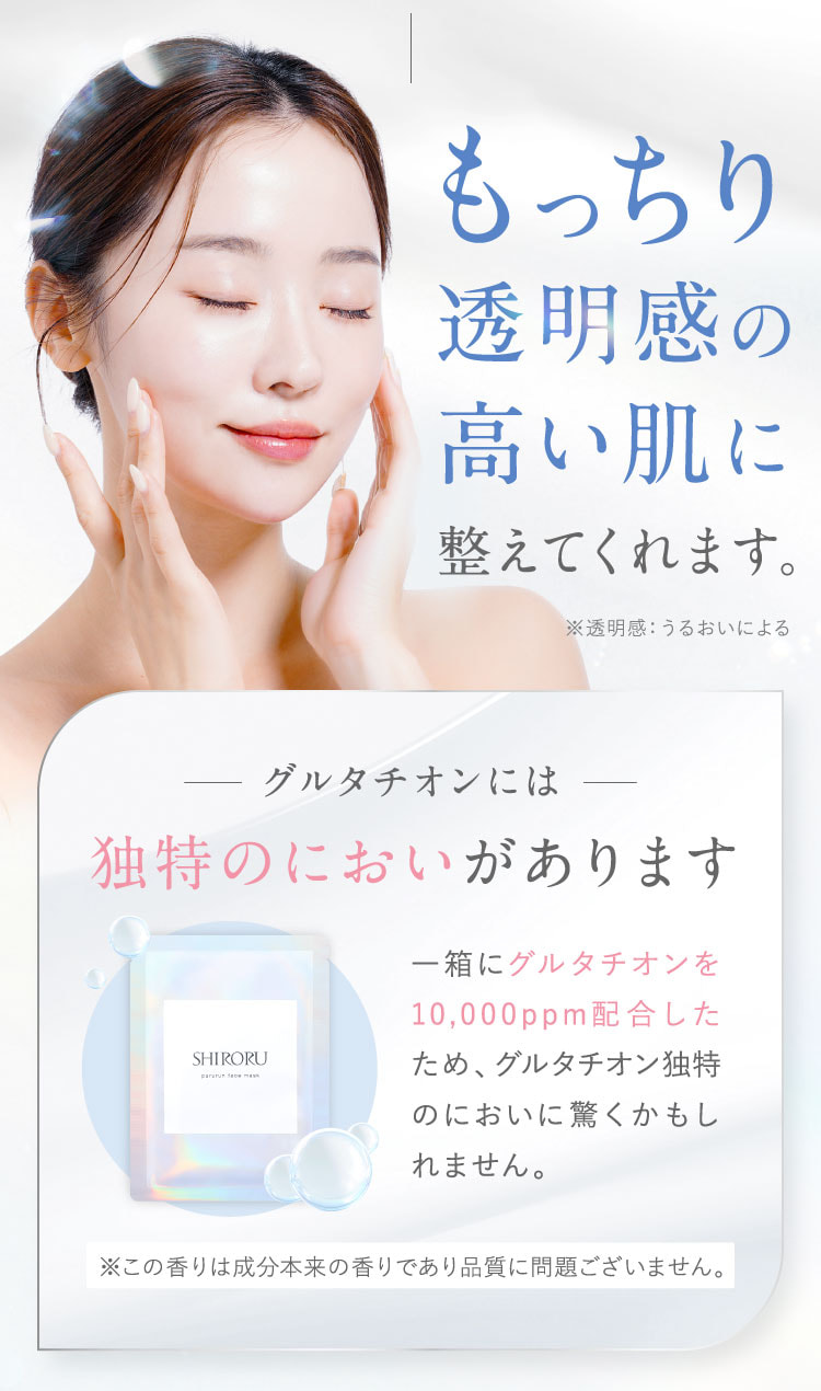 もっちり透明感の高い肌に整えてくれます。※透明感：うるおいによる。グルタチオンには独特のにおいがあります。一箱にグルタチオンを10,000ppm配合したため、グルタチオン独特のにおいに驚くかもしれません。この香りは成分本来の香りであり、品質に問題ございません。