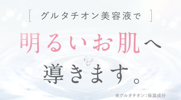 グルタチオン美容液で明るいお肌へ導きます。※グルタチオン：保湿成分。