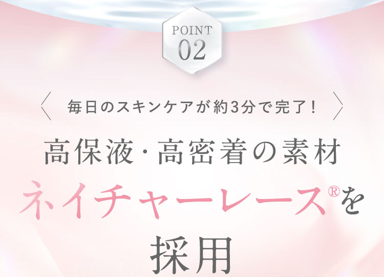 POINT 02。毎日のスキンケアが約3分で完了！高保液・高密着の素材ネイチャーレース®を採用。