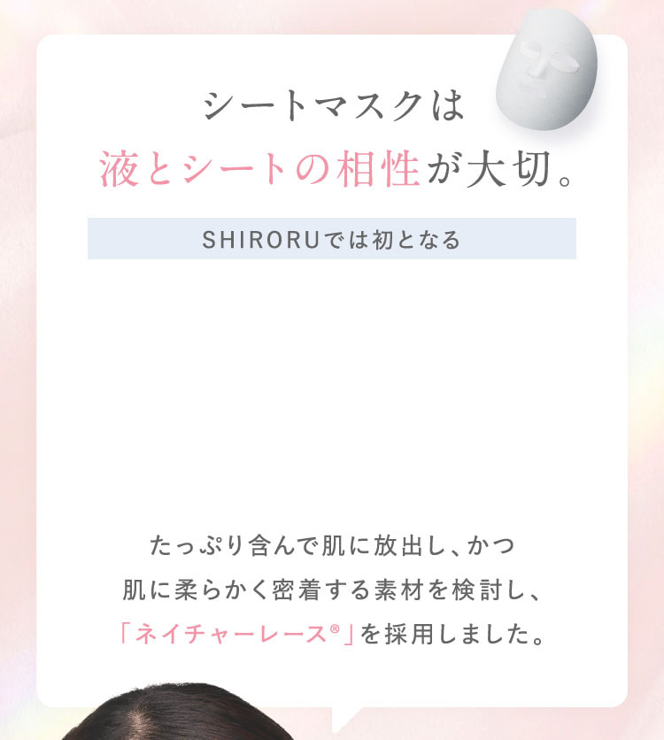 シートマスクは液とシートの相性が大切。SHIRORUでは初となる、たっぷり含んで肌に放出し、かつ肌に柔らかく密着する素材を検討し、「ネイチャーレース®」を採用しました。