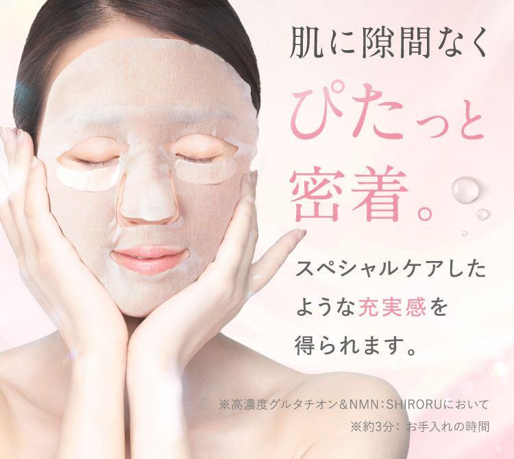 肌に隙間なくぴたっと密着。スペシャルケアしたような充実感を得られます。※高濃度グルタチオン＆NMN：SHIRORUにおいて。約3分：お手入れの時間。