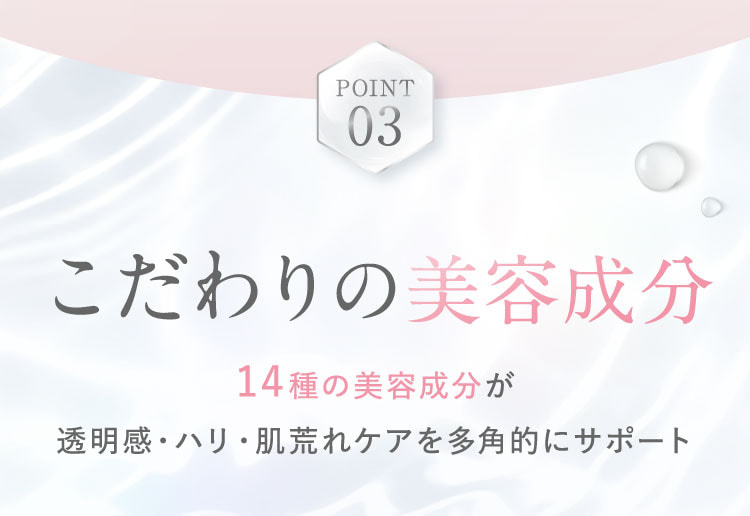 POINT 03。こだわりの美容成分。14種の美容成分が透明感・ハリ・肌荒れケアを多角的にサポート。