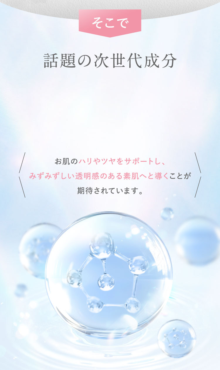 そこで、話題の次世代成分。お肌のハリやツヤをサポートし、みずみずしい透明感のある素肌へと導くことが期待されています。