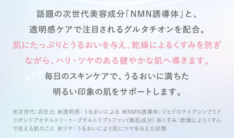 話題の次世代美容成分「NMN誘導体」と、透明肌ケアで注目されるグルタチオンを配合。肌にたっぷりとうるおいを与え、乾燥によるくすみを防ぎながら、ハリ・ツヤのある健やかな肌へ導きます。毎日のスキンケアで、うるおいに満ちた明るい印象の肌をサポートします。※次世代：自社比。透明感：うるおいによる。NMN誘導体：整肌成分。くすみ：乾燥によりくすんで見える肌のこと。ツヤ：うるおいにより肌にツヤを与えた状態。