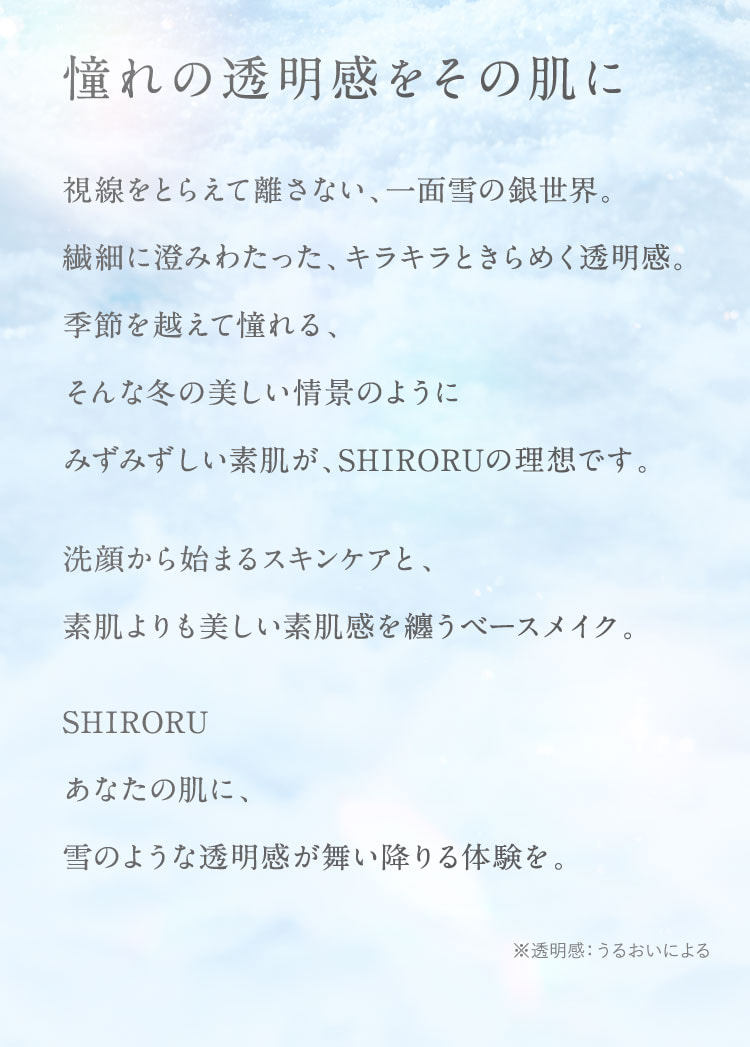 憧れの透明感をその肌に。視線をとらえて離さない、一面雪の銀世界。繊細に澄みわたった、キラキラときらめく透明感。季節を越えて憧れる、そんな冬の美しい情景のように、みずみずしい素肌が、SHIRORUの理想です。洗顔から始まるスキンケアと、素肌よりも美しい素肌感を纏うベースメイク。SHIRORU。あなたの肌に、雪のような透明感が舞い降りる体験を。※透明感：うるおいによる。