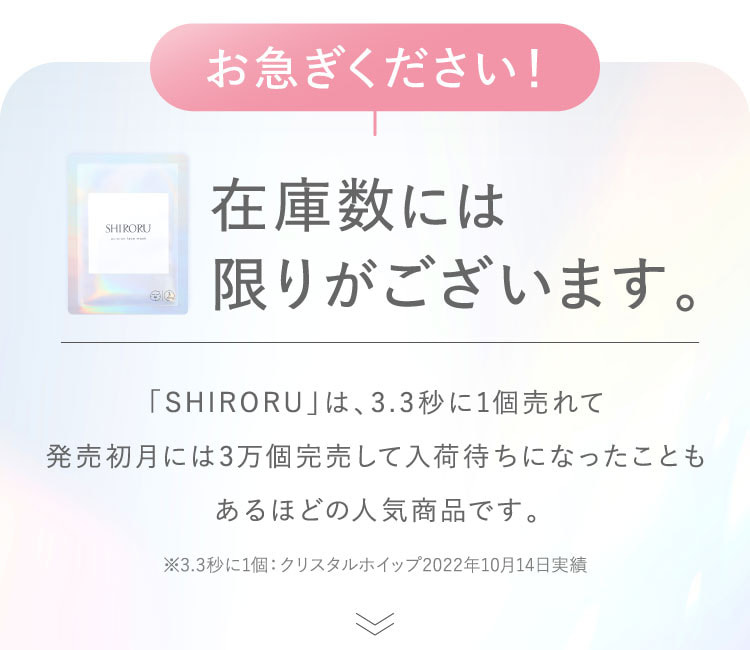 お急ぎください！在庫数には限りがございます。「SHIRORU」は3.3秒に1個売れて、発売初月には3万個完売して入荷待ちになったこともあるほどの人気商品です。※3.3秒に1個：クリスタルホイップ2022年10月14日実績。