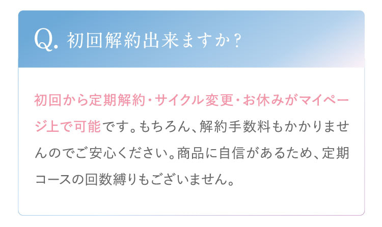 Q. 初回解約出来ますか？ A. 初回から定期解約・サイクル変更・お休みがマイページ上で可能です。もちろん、解約手数料もかかりませんのでご安心ください。商品に自信があるため、定期コースの回数縛りもございません。